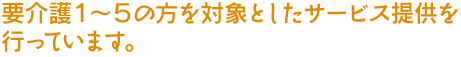 要介護1~5の方を対象としたサービス提供を行っています。
